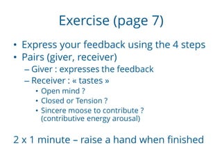 Exercise (page 7)
• Express your feedback using the 4 steps
• Pairs (giver, receiver)
– Giver : expresses the feedback
– Receiver : « tastes »
• Open mind ?
• Closed or Tension ?
• Sincere moose to contribute ?
(contributive energy arousal)
2 x 1 minute – raise a hand when finished
 