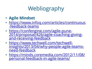 Webliography
• Agile Mindset
• https://www.infoq.com/articles/continuous
-feedback-teams
• https://confengine.com/agile-pune-
2014/proposal/426/agile-coaching-giving-
and-receiving-feedback
• https://www.techwell.com/techwell-
insights/2013/04/why-people-agile-teams-
need-feedback
• https://minds.coremedia.com/2012/11/08/
personal-feedback-in-agile-teams/
 