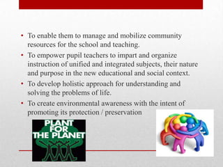 • To enable them to manage and mobilize community
resources for the school and teaching.
• To empower pupil teachers to impart and organize
instruction of unified and integrated subjects, their nature
and purpose in the new educational and social context.
• To develop holistic approach for understanding and
solving the problems of life.
• To create environmental awareness with the intent of
promoting its protection / preservation
 