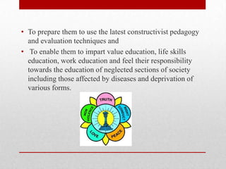 • To prepare them to use the latest constructivist pedagogy
and evaluation techniques and
• To enable them to impart value education, life skills
education, work education and feel their responsibility
towards the education of neglected sections of society
including those affected by diseases and deprivation of
various forms.
 