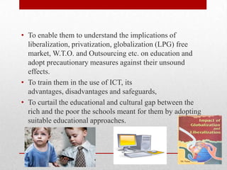• To enable them to understand the implications of
liberalization, privatization, globalization (LPG) free
market, W.T.O. and Outsourcing etc. on education and
adopt precautionary measures against their unsound
effects.
• To train them in the use of ICT, its
advantages, disadvantages and safeguards,
• To curtail the educational and cultural gap between the
rich and the poor the schools meant for them by adopting
suitable educational approaches.
 