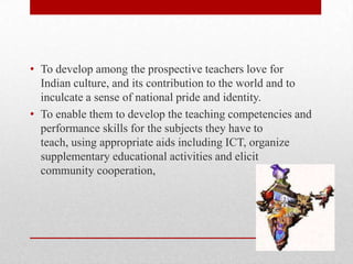 • To develop among the prospective teachers love for
Indian culture, and its contribution to the world and to
inculcate a sense of national pride and identity.
• To enable them to develop the teaching competencies and
performance skills for the subjects they have to
teach, using appropriate aids including ICT, organize
supplementary educational activities and elicit
community cooperation,
 