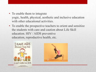 • To enable them to integrate
yogic, health, physical, aesthetic and inclusive education
with other educational activities.
• To enable the prospective teachers to orient and sensitize
the students with care and caution about Life Skill
education. HIV / AIDS preventive
education, reproductive health, etc.
 