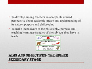 Aims and objectives- the higher
secondary stage
• To develop among teachers an acceptable desired
perspective about academic stream and understanding of
its nature, purpose and philosophy,
• To make them aware of the philosophy, purpose and
teaching learning strategies of the subjects they have to
teach
 