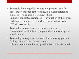 • To enable them to guide learners and prepare them for
self – study, independent learning, to develop reference
skills, undertake group learning, critical
thinking, conceptualization, self – evaluation of their own
performance and derive knowledge information from
ICT, & mass media
• To develop among them the competencies to
communicate abstract and complex ideas and concepts in
simple terms
• To develop among them the skills for promoting patriotic
feeling national consciousness, social
cohesion, communal harmony and universal brotherhood.
 