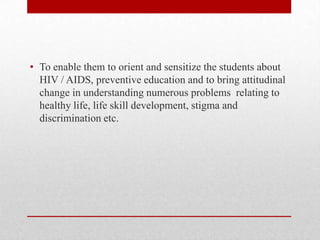 • To enable them to orient and sensitize the students about
HIV / AIDS, preventive education and to bring attitudinal
change in understanding numerous problems relating to
healthy life, life skill development, stigma and
discrimination etc.
 