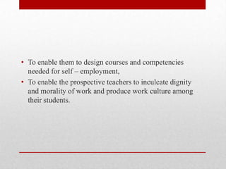 • To enable them to design courses and competencies
needed for self – employment,
• To enable the prospective teachers to inculcate dignity
and morality of work and produce work culture among
their students.
 