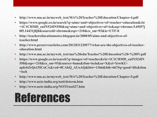 References
• http://www.mu.ac.in/myweb_test/MA%20Teacher%20Education/Chapter-4.pdf
• https://www.google.co.in/search?q=aims+and+objectives+of+teacher+education&rlz
=1C1CHMD_enIN524IN550&oq=aims+and+objectives+of+te&aqs=chrome.5.69i57j
0l5.14431j0j8&sourceid=chrome&espv=210&es_sm=93&ie=UTF-8
• http://teachereducationnotes.blogspot.in/2008/05/aims-and-objectives-of-
teacher.html
• http://www.preservearticles.com/2012011220577/what-are-the-objectives-of-teacher-
education.html
• http://www.mu.ac.in/myweb_test/ma%20edu/Teacher%20Education%20-%20IV.pdf
• https://www.google.co.in/search?q=images+of+teacher&rlz=1C1CHMD_enIN524IN
550&espv=210&es_sm=93&source=lnms&tbm=isch&sa=X&ei=YewKU-
apIcbZrQe15ICoCA&ved=0CAkQ_AUoAQ&biw=1366&bih=667#q=good+life&tbm
=isch
• http://www.mu.ac.in/myweb_test/MA%20Teacher%20Education/Chapter-5.pdf
• http://www.ncte-india.org/noti/determ.htm
• http://www.ncte-india.org/NOTI/noti27.htm
 
