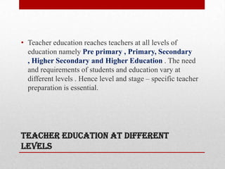 TEACHER EDUCATION AT DIFFERENT
LEVELS
• Teacher education reaches teachers at all levels of
education namely Pre primary , Primary, Secondary
, Higher Secondary and Higher Education . The need
and requirements of students and education vary at
different levels . Hence level and stage – specific teacher
preparation is essential.
 