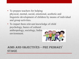 Aims and objectives – pre primary
stage
• To prepare teachers for helping
physical, mental, social, emotional, aesthetic and
linguistic development of children by means of individual
and group activities.
• To impart them relevant knowledge of child
psychology, basics of cultural
anthropology, sociology, Indian heritage and child’s
environment.
 