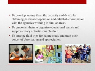 • To develop among them the capacity and desire for
obtaining parental cooperation and establish coordination
with the agencies working in similar areas.
• To empower them to organize educational games and
supplementary activities for children.
• To arrange field trips for nature study and train their
power of observation and appreciation.
 