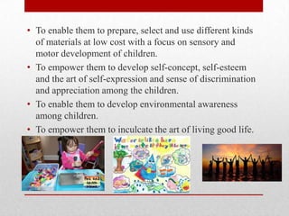 • To enable them to prepare, select and use different kinds
of materials at low cost with a focus on sensory and
motor development of children.
• To empower them to develop self-concept, self-esteem
and the art of self-expression and sense of discrimination
and appreciation among the children.
• To enable them to develop environmental awareness
among children.
• To empower them to inculcate the art of living good life.
 