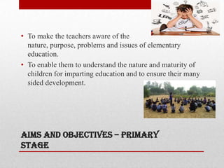 Aims and objectives – primary
stage
• To make the teachers aware of the
nature, purpose, problems and issues of elementary
education.
• To enable them to understand the nature and maturity of
children for imparting education and to ensure their many
sided development.
 