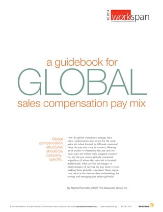 Global
compensation
structures
should be
company-
specific.
a guidebook for
By Rachel Parrinello, CSCP, The Alexander Group Inc.
How do global companies manage their
sales compensation pay mixes for the same
sales job when located in different countries?
Does the pay mix vary by country allowing
local leaders to determine the pay mix for
their sales job within their assigned country?
Or, are the pay mixes globally consistent
regardless of where the sales job is located?
Additionally, what are the advantages or
disadvantages of varying the pay mixes versus
making them globally consistent? More impor-
tant, what is the best-in-class methodology for
setting and managing pay mixes globally?
GLOBALsales compensation pay mix
© 2014 WorldatWork. All Rights Reserved. For information about reprints/re-use, email copyright@worldatwork.org | www.worldatwork.org | 877-951-9191
6|2014
®
The Magazine of WorldatWork©
 