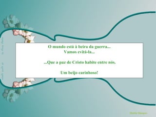 O mundo está à beira da guerra...
        Vamos evitá-la...

...Que a paz de Cristo habite entre nós.

         Um beijo carinhoso!




                                           Martha Marquez
 