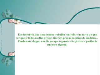 Ele descobriu que dava menos trabalho controlar sua raiva do que
ter que ir todos os dias pregar diversos pregos na placa de madeira...
 Finalmente chegou um dia em que o garoto não perdeu a paciência
                           em hora alguma.




                                                         Martha Marquez
 