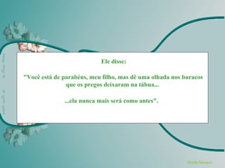 Ele disse:

"Você está de parabéns, meu filho, mas dê uma olhada nos buracos
               que os pregos deixaram na tábua...

              ...ela nunca mais será como antes".




                                                          Martha Marquez
 
