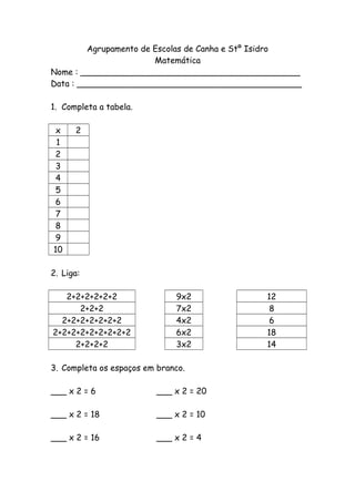 Agrupamento de Escolas de Canha e Stº Isidro
Matemática
Nome : __________________________________________
Data : ___________________________________________
1. Completa a tabela.
x 2
1
2
3
4
5
6
7
8
9
10
2. Liga:
2+2+2+2+2+2 9x2 12
2+2+2 7x2 8
2+2+2+2+2+2+2 4x2 6
2+2+2+2+2+2+2+2+2 6x2 18
2+2+2+2 3x2 14
3. Completa os espaços em branco.
___ x 2 = 6 ___ x 2 = 20
___ x 2 = 18 ___ x 2 = 10
___ x 2 = 16 ___ x 2 = 4
 