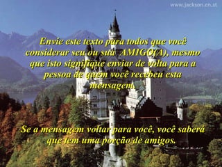 Envie este texto para todos que você considerar seu ou sua  AMIGO(A), mesmo que isto signifique enviar de volta para a pessoa de quem você recebeu esta mensagem. Se a mensagem voltar para você, você saberá que tem uma porção de amigos.  
