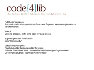 Publikationsprozess:
Autor reicht ein oder spezifische Personen, Experten werden eingeladen zu
veröffentlichen.
Ablauf:
Editorial process, nicht blind peer review process
Zugehörigkeit der Publikation:
freie "Community"
Vertrauenswürdigkeit:
Persönliche Kontakte durch Konferenzen
Editorial Commitee: alles Universitätsbibliotheksangehörige weltweit
Coordinating Editor / Technical Administrator
 