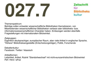 Themenspektrum:
Beiträge sollen entweder wissenschaftliche Bibliotheken thematisieren, von
Mitarbeitenden wissenschaftlicher Bibliotheken verfasst oder bibliotheks- bzw.
informationswissenschaftlichen Charakter haben. Einbezogen werden ebenfalls
Fragestellungen mit internationalem Blickwinkel.
Zielgruppen:
Eigentlich deutsprachiger, europäischer Raum, aber viele Artikel in englischer Sprache.
"Höhere" Bibliotheksangestellte (Entscheidungsträger), Politik, Forschende
Debattenkultur:
Facebook / Twitter / klassisch
Artikelformen:
Leitartikel, Artikel, Rubrik "Standortwechsel" mit nicht-eurozentristischem Blickwinkel
Pdf / Html / ePub
 