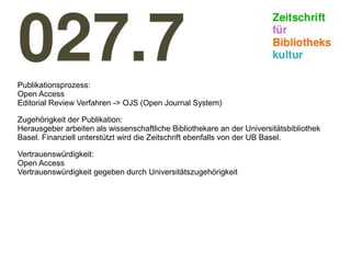 Publikationsprozess:
Open Access
Editorial Review Verfahren -> OJS (Open Journal System)
Zugehörigkeit der Publikation:
Herausgeber arbeiten als wissenschaftliche Bibliothekare an der Universitätsbibliothek
Basel. Finanziell unterstützt wird die Zeitschrift ebenfalls von der UB Basel.
Vertrauenswürdigkeit:
Open Access
Vertrauenswürdigkeit gegeben durch Universitätszugehörigkeit
 