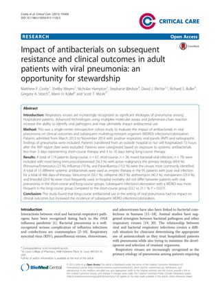 RESEARCH Open Access
Impact of antibacterials on subsequent
resistance and clinical outcomes in adult
patients with viral pneumonia: an
opportunity for stewardship
Matthew P. Crotty1
, Shelby Meyers2
, Nicholas Hampton3
, Stephanie Bledsoe4
, David J. Ritchie1,2
, Richard S. Buller4
,
Gregory A. Storch4
, Marin H. Kollef5
and Scott T. Micek2*
Abstract
Introduction: Respiratory viruses are increasingly recognized as significant etiologies of pneumonia among
hospitalized patients. Advanced technologies using multiplex molecular assays and polymerase-chain reaction
increase the ability to identify viral pathogens and may ultimately impact antibacterial use.
Method: This was a single-center retrospective cohort study to evaluate the impact of antibacterials in viral
pneumonia on clinical outcomes and subsequent multidrug-resistant organism (MDRO) infections/colonization.
Patients admitted from March 2013 to November 2014 with positive respiratory viral panels (RVP) and radiographic
findings of pneumonia were included. Patients transferred from an outside hospital or not still hospitalized 72 hours
after the RVP report date were excluded. Patients were categorized based on exposure to systemic antibacterials:
less than 3 days representing short-course therapy and 3 to 10 days being long-course therapy.
Results: A total of 174 patients (long-course, n = 67; short-course, n = 28; mixed bacterial-viral infection, n = 79) were
included with most being immunocompromised (56.3 %) with active malignancy the primary etiology (69.4 %).
Rhinovirus/Enterovirus (23 %), Influenza (19 %), and Parainfluenza (15.5 %) were the viruses most commonly identified.
A total of 13 different systemic antibacterials were used as empiric therapy in the 95 patients with pure viral infection
for a total of 466 days-of-therapy. Vancomycin (50.7 %), cefepime (40.3 %), azithromycin (40.3 %), meropenem (23.9 %),
and linezolid (20.9 %) were most frequently used. In-hospital mortality did not differ between patients with viral
pneumonia in the short-course and long-course groups. Subsequent infection/colonization with a MDRO was more
frequent in the long-course group compared to the short-course group (53.2 vs 21.1 %; P = 0.027).
Conclusion: This study found that long-course antibacterial use in the setting of viral pneumonia had no impact on
clinical outcomes but increased the incidence of subsequent MDRO infection/colonization.
Introduction
Interactions between viral and bacterial respiratory path-
ogens have been recognized dating back to the 1918
influenza pandemic [1]. Bacterial pneumonia is a well-
recognized serious complication of influenza infections
and coinfections are commonplace [2–10]. Respiratory
syncytial virus (RSV), parainfluenza viruses, rhinoviruses,
and adenoviruses have also been linked to bacterial coin-
fections in humans [11–18]. Animal studies have sug-
gested synergism between bacterial pathogens and other
respiratory viruses [19, 20]. The relationship between
viral and bacterial respiratory infections creates a diffi-
cult situation for clinicians determining the appropriate
use of antimicrobials as they treat hospitalized patients
with pneumonia while also trying to minimize the devel-
opment and selection of resistant organisms.
Respiratory viruses are increasingly recognized as the
primary etiology of pneumonia among patients requiring
* Correspondence: scott.micek@stlcop.edu
2
St. Louis College of Pharmacy, 4588 Parkview Place, St. Louis, MO 63110,
USA
Full list of author information is available at the end of the article
© 2015 Crotty et al. Open Access This article is distributed under the terms of the Creative Commons Attribution 4.0
International License (http://creativecommons.org/licenses/by/4.0/), which permits unrestricted use, distribution, and
reproduction in any medium, provided you give appropriate credit to the original author(s) and the source, provide a link to
the Creative Commons license, and indicate if changes were made. The Creative Commons Public Domain Dedication waiver
(http://creativecommons.org/publicdomain/zero/1.0/) applies to the data made available in this article, unless otherwise stated.
Crotty et al. Critical Care (2015) 19:404
DOI 10.1186/s13054-015-1120-5
 