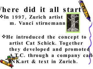 Where did it all start? In 1997, Zurich artist  m. Vanci stirnemann He introduced the concept to artist Cat Schick. Together they developed and promoted A.T.C. through a company called INK.art & text in Zurich. 