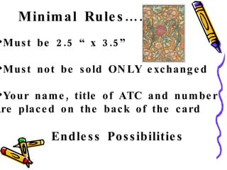 Minimal Rules…….. Must be 2.5 “ x 3.5” Must not be sold ONLY exchanged Your name, title of ATC and number Are placed on the back of the card Endless Possibilities 