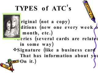 TYPES of ATC’s Original (not a copy) Editions (new one every week or month, etc.) Series (several cards are related in some way) Signature (like a business card That has information about you On it.) 