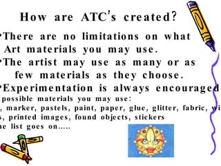 How are ATC’s created? There are no limitations on what Art materials you may use. The artist may use as many or as few materials as they choose. Experimentation is always encouraged! Some possible materials you may use: pencil, marker, pastels, paint, paper, glue, glitter, fabric, wire,  photos, printed images, found objects, stickers and the list goes on….. 