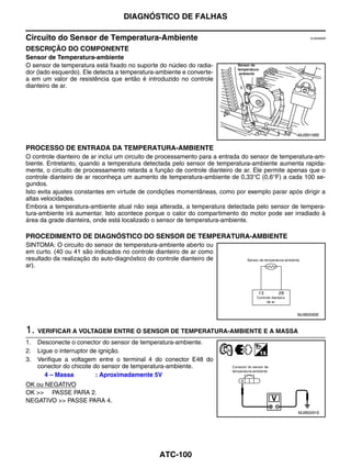DIAGNÓSTICO DE FALHAS

Circuito do Sensor de Temperatura-Ambiente                                                           EJS006BW


DESCRIÇÃO DO COMPONENTE
Sensor de Temperatura-ambiente
O sensor de temperatura está fixado no suporte do núcleo do radia-
dor (lado esquerdo). Ele detecta a temperatura-ambiente e converte-
a em um valor de resistência que então é introduzido no controle
dianteiro de ar.




                                                                                                MJIB0168E


PROCESSO DE ENTRADA DA TEMPERATURA-AMBIENTE
O controle dianteiro de ar inclui um circuito de processamento para a entrada do sensor de temperatura-am-
biente. Entretanto, quando a temperatura detectada pelo sensor de temperatura-ambiente aumenta rapida-
mente, o circuito de processamento retarda a função de controle dianteiro de ar. Ele permite apenas que o
controle dianteiro de ar reconheça um aumento de temperatura-ambiente de 0,33°C (0,6°F) a cada 100 se-
gundos.
Isto evita ajustes constantes em virtude de condições momentâneas, como por exemplo parar após dirigir a
altas velocidades.
Embora a temperatura-ambiente atual não seja alterada, a temperatura detectada pelo sensor de tempera-
tura-ambiente irá aumentar. Isto acontece porque o calor do compartimento do motor pode ser irradiado à
área da grade dianteira, onde está localizado o sensor de temperatura-ambiente.

PROCEDIMENTO DE DIAGNÓSTICO DO SENSOR DE TEMPERATURA-AMBIENTE
SINTOMA: O circuito do sensor de temperatura-ambiente aberto ou
em curto. (40 ou 41 são indicados no controle dianteiro de ar como
resultado da realização do auto-diagnóstico do controle dianteiro de
ar).




                                                                                                MJIB0090E



1. VERIFICAR A VOLTAGEM ENTRE O SENSOR DE TEMPERATURA-AMBIENTE E A MASSA
1.   Desconecte o conector do sensor de temperatura-ambiente.
2.   Ligue o interruptor de ignição.
3.   Verifique a voltagem entre o terminal 4 do conector E48 do
     conector do chicote do sensor de temperatura-ambiente.
        4 – Massa          : Aproximadamente 5V
OK ou NEGATIVO
OK >> PASSE PARA 2.
NEGATIVO >> PASSE PARA 4.
                                                                                                MJIB0091E




                                                ATC-100
 
