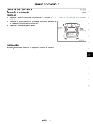 UNIDADE DE CONTROLE

UNIDADE DE CONTROLE                                                                   PFP:27500
                                                                                                      A
Remoção e Instalação                                                                      EJS0006C0


REMOÇÃO
1.   Remova a lente do grupo de instrumentos C. Consulte ATC-11, "LENTE DO GRUPO DE INSTRUMEN-        B
     TOS C".
2.   Remova os quatro parafusos que fixam o controle dianteiro de
     ar na lente do grupo de instrumentos C.                                                          C
3.   Remova o controle dianteiro de ar.

                                                                                                      D


                                                                                                      E

                                                                                     LBIA0416E

                                                                                                      F
INSTALAÇÃO
A instalação deve ser efetuada na seqüência inversa de remoção.
                                                                                                      G


                                                                                                       H
                                                                                                      ATC


                                                                                                       I


                                                                                                       J



                                                                                                      K


                                                                                                       L



                                                                                                      M




                                              ATC-111
 