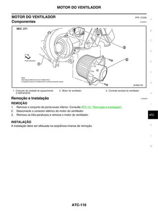 MOTOR DO VENTILADOR

MOTOR DO VENTILADOR                                                                                     PFP: 27226
                                                                                                                          A
Componentes                                                                                                    EJS006C5




                                                                                                                          B


                                                                                                                          C


                                                                                                                          D


                                                                                                                          E



                                                                                                                          F


                                                                                                                          G
                                                                                                      MJIB0210E


 1. Conjunto da unidade do aquecimento   2. Motor do ventilador           3. Controle variável do ventilador
    e resfriamento                                                                                                        H
Remoção e Instalação                                                                                           EJS006C6


REMOÇÃO                                                                                                                   I
1.   Remova o conjunto do porta-luvas inferior. Consulte ATC-10, "Remoção e Instalação".
2.   Desconecte o conector elétrico do motor do ventilador.
3.   Remova os três parafusos e remova o motor do ventilador.                                                              J
                                                                                                                          ATC

INSTALAÇÃO
A instalação deve ser efetuada na seqüência inversa de remoção.                                                           K


                                                                                                                          L



                                                                                                                          M




                                                     ATC-116
 