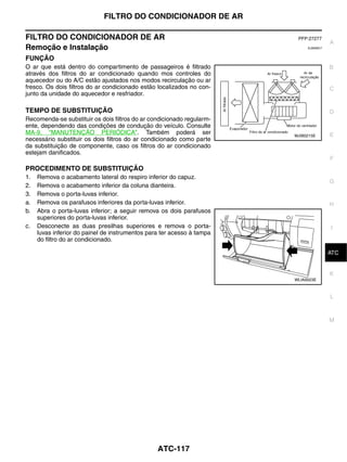 FILTRO DO CONDICIONADOR DE AR

FILTRO DO CONDICIONADOR DE AR                                            PFP:27277
                                                                                        A
Remoção e Instalação                                                         EJS006C7


FUNÇÃO
O ar que está dentro do compartimento de passageiros é filtrado                         B
através dos filtros do ar condicionado quando mos controles do
aquecedor ou do A/C estão ajustados nos modos recirculação ou ar
fresco. Os dois filtros do ar condicionado estão localizados no con-                    C
junto da unidade do aquecedor e resfriador.

TEMPO DE SUBSTITUIÇÃO                                                                   D
Recomenda-se substituir os dois filtros do ar condicionado regularm-
ente, dependendo das condições de condução do veículo. Consulte
MA-9, "MANUTENÇÃO PERIÓDICA". Também poderá ser                         MJIB0215E       E
necessário substituir os dois filtros do ar condicionado como parte
da substituição de componente, caso os filtros do ar condicionado
estejam danificados.
                                                                                        F
PROCEDIMENTO DE SUBSTITUIÇÃO
1.   Remova o acabamento lateral do respiro inferior do capuz.
                                                                                        G
2.   Remova o acabamento inferior da coluna dianteira.
3.   Remova o porta-luvas inferior.
a.   Remova os parafusos inferiores da porta-luvas inferior.                            H
b.   Abra o porta-luvas inferior; a seguir remova os dois parafusos
     superiores do porta-luvas inferior.
c.   Desconecte as duas presilhas superiores e remova o porta-                          I
     luvas inferior do painel de instrumentos para ter acesso à tampa
     do filtro do ar condicionado.
                                                                                         J
                                                                                        ATC


                                                                                        K
                                                                        WLIA0023E



                                                                                        L



                                                                                        M




                                                 ATC-117
 