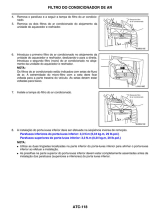 FILTRO DO CONDICIONADOR DE AR

4.   Remova o parafuso e a seguir a tampa do filtro do ar condicio-
     nado.
5.   Remova os dois filtros do ar condicionado do alojamento da
     unidade do aquecedor e resfriador.




                                                                                                      MJIB0216E


6.   Introduza o primeiro filtro do ar condicionado no alojamento da
     unidade do aquecedor e resfriador, deslizando-o para a direita.
     Introduza o segundo filtro (novo) do ar condicionado no aloja-
     mento da unidade do aquecedor e resfriador.
     NOTA:
     Os filtros do ar condicionado estão indicados com setas de fluxo
     de ar. A extremidade do micro-filtro com a seta deve ficar
     voltada para a parte traseira do veículo. As setas devem estar
     voltadas para baixo.
                                                                                                      LJIA0148E


7.   Instale a tampa do filtro do ar condicionado.




                                                                                                      MJIB0216E


8.   A instalação do porta-luvas inferior deve ser efetuada na seqüência inversa de remoção.
        Parafusos inferiores do porta-luvas inferior: 3,3 N.m (0,34 kg.m, 29 lb.pol.)
        Parafusos superiores do porta-luvas inferior: 3,3 N.m (0,34 kg.m, 29 lb.pol.)
     NOTA:
     ● Utilize as duas lingüetas localizadas na parte inferior do porta-luvas inferior para alinhar o porta-luvas
       inferior ao efetuar a instalação.
     ● As presilhas na parte superior do porta-luvas inferior devem estar completamente assentadas antes da
       instalação dos parafusos (superiores e inferiores) do porta luvas inferior.




                                                     ATC-118
 