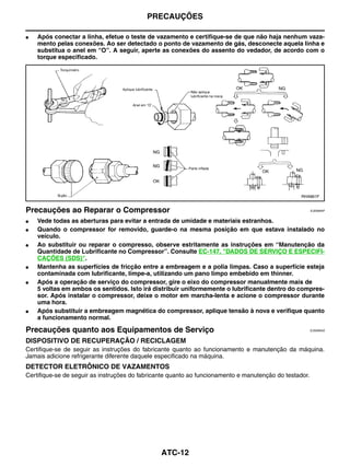 PRECAUÇÕES

●   Após conectar a linha, efetue o teste de vazamento e certifique-se de que não haja nenhum vaza-
    mento pelas conexões. Ao ser detectado o ponto de vazamento de gás, desconecte aquela linha e
    substitua o anel em “O”. A seguir, aperte as conexões do assento do vedador, de acordo com o
    torque especificado.




                                                                                                  RHA861F


Precauções ao Reparar o Compressor                                                                      EJS006AP


●   Vede todas as aberturas para evitar a entrada de umidade e materiais estranhos.
●   Quando o compressor for removido, guarde-o na mesma posição em que estava instalado no
    veículo.
●   Ao substituir ou reparar o compresso, observe estritamente as instruções em “Manutenção da
    Quantidade de Lubrificante no Compressor”. Consulte EC-147, "DADOS DE SERVIÇO E ESPECIFI-
    CAÇÕES (SDS)".
●   Mantenha as superfícies de fricção entre a embreagem e a polia limpas. Caso a superfície esteja
    contaminada com lubrificante, limpe-a, utilizando um pano limpo embebido em thinner.
●   Após a operação de serviço do compressor, gire o eixo do compressor manualmente mais de
    5 voltas em ambos os sentidos. Isto irá distribuir uniformemente o lubrificante dentro do compres-
    sor. Após instalar o compressor, deixe o motor em marcha-lenta e acione o compressor durante
    uma hora.
●   Após substituir a embreagem magnética do compressor, aplique tensão à nova e verifique quanto
    a funcionamento normal.

Precauções quanto aos Equipamentos de Serviço                                                           EJS006AQ


DISPOSITIVO DE RECUPERAÇÃO / RECICLAGEM
Certifique-se de seguir as instruções do fabricante quanto ao funcionamento e manutenção da máquina.
Jamais adicione refrigerante diferente daquele especificado na máquina.
DETECTOR ELETRÔNICO DE VAZAMENTOS
Certifique-se de seguir as instruções do fabricante quanto ao funcionamento e manutenção do testador.




                                                ATC-12
 