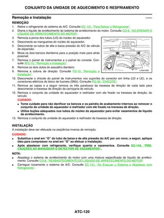 CONJUNTO DA UNIDADE DE AQUECIMENTO E RESFRIAMENTO

Remoção e Instalação                                                                                 EJS006C9


REMOÇÃO
1.    Retire o refrigerante do sistema do A/C. Consulte EC-131, "Para Retirar o Refrigerante".
2.    Drene o líquido de arrefecimento do sistema de arrefecimento do motor. Consulte CO-8, "AO DRENAR O
      LÍQUIDO DE ARREFECIMENTO DO MOTOR".
3.    Remova a porca dos tubos (LD) do núcleo do aquecedor.
4.    Desconecte as mangueiras do núcleo do aquecedor.
5.    Desconecte os tubos de alta e baixa pressão do A/C da válvula
      de expansão.
6.    Mova os dois bancos dianteiros para a posição mais para atrás
      possível.
7.    Remova o painel de instrumentos e o painel do console. Con-
      sulte ATC-10, "Remoção e Instalação".
8.    Remova os dois dutos do assoalho dianteiro
                                                                                                 LJIA0165E
9.    Remova a coluna de direção. Consulte PS-10, "Remoção e
      Instalação".
10.   Desconecte o chicote do painel de instrumentos nos suportes do conector em linha (LD e LE), e os
      conectores elétricos do bloco de fusíveis (SMJ). Consulte PG-39, "CHICOTE".
11.   Remova as capas e a seguir remova os três parafusos da travessa da direção de cada lado para
      desconectar a travessa de direção da carroçaria do veículo.
12.   Remova o conjunto da unidade do aquecedor e resfriador com ele fixado na travessa de direção, do
      veículo.
      CUIDADO:
      ● Tome cuidado para não danificar os bancos e os painéis de acabamento internos ao remover o
        conjunto da unidade do aquecedor e resfriador com ele fixado na travessa de direção.
      ● Utilize bujões adequados nos tubos do núcleo do aquecedor para evitar vazamentos de líquido
        de arrefecimento.
13.   Remova o conjunto da unidade do aquecedor e resfriador da travessa de direção.

INSTALAÇÃO
A instalação deve ser efetuada na seqüência inversa de remoção.
CUIDADO:
●  Substitua o anel em “O” do tubo de baixa e de alta pressão do A/C por um novo; a seguir, aplique
   óleo para compressor no anel em “O” ao efetuar a instalação.
●  Após abastecer com refrigerante, verifique quanto a vazamentos. Consulte EC-144, "PRE-
   CAUÇÕES AO MANUSEAR O DETECTOR DE VAZAMENTOS".
NOTA:
●  Abasteça o sistema de arrefecimento do motor com uma mistura especificada de líquido de arrefeci-
   mento. Consulte CO-8, "REABASTECIMENTO DO LÍQUIDO DE ARREFECIMENTO DO MOTOR"
●  Carregue novamente o sistema de A/C. Consulte EC-131, "Ao Evacuar o Sistema e Abastecer com
   Refrigerante".




                                                ATC-120
 
