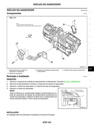 NÚCLEO DO AQUECEDOR

NÚCLEO DO AQUECEDOR                                                                                      PFP:27140
                                                                                                                        A
Componentes                                                                                                  EJS006CA




                                                                                                                        B


                                                                                                                        C


                                                                                                                        D


                                                                                                                        E



                                                                                                                        F


                                                                                                                        G


                                                                                                                        H



                                                                                                                        I

                                                                                                        MJIB0211E
                                                                                                                         J
                                                                                                                        ATC
 1. Suporte do tubo do núcleo do     3. Conjunto da unidade do aquecimento   4. Cobertura do núcleo do aquecedor
    aquecedor e evaporador              e resfriamento
 2. Núcleo do aquecedor
                                                                                                                        K
Remoção e Instalação                                                                                         EJS006CB


REMOÇÃO
1.   Remova o conjunto da unidade do aquecimento e resfriamento. Consulte EC-120, "REMOÇÃO".                            L
2.   Remova os três parafusos e remova a cobertura do núcleo do aquecedor.
3.   Remova o núcleo do evaporador e o suporte do tubo do evaporador.
                                                                                                                        M
4.   Remova o núcleo do aquecedor.
     NOTA:
     Caso os filtros do ar condicionado estejam contaminados em vir-
     tude de vazamento do líquido de arrefecimento proveniente do
     núcleo do aquecedor, substitua os filtros do ar condicionado por
     novos antes de instalar o novo núcleo do aquecedor.




                                                                                                       MJIB0216E



INSTALAÇÃO
A instalação deve ser efetuada na seqüência inversa de remoção.



                                                ATC-121
 