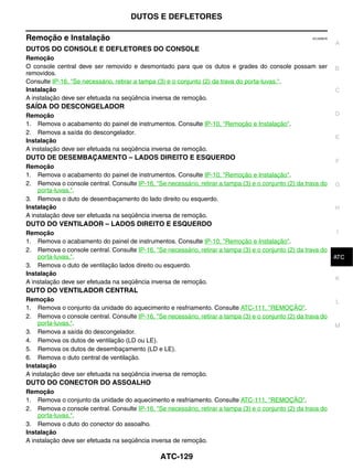 DUTOS E DEFLETORES

Remoção e Instalação                                                                                   ECJ006CK
                                                                                                                  A
DUTOS DO CONSOLE E DEFLETORES DO CONSOLE
Remoção
O console central deve ser removido e desmontado para que os dutos e grades do console possam ser                 B
removidos.
Consulte IP-16, "Se necessário, retirar a tampa (3) e o conjunto (2) da trava do porta-luvas.".
Instalação                                                                                                        C
A instalação deve ser efetuada na seqüência inversa de remoção.
SAÍDA DO DESCONGELADOR
Remoção                                                                                                           D
1. Remova o acabamento do painel de instrumentos. Consulte IP-10, "Remoção e Instalação".
2. Remova a saída do descongelador.
                                                                                                                  E
Instalação
A instalação deve ser efetuada na seqüência inversa de remoção.
DUTO DE DESEMBAÇAMENTO – LADOS DIREITO E ESQUERDO
                                                                                                                  F
Remoção
1. Remova o acabamento do painel de instrumentos. Consulte IP-10, "Remoção e Instalação".
2. Remova o console central. Consulte IP-16, "Se necessário, retirar a tampa (3) e o conjunto (2) da trava do     G
    porta-luvas.".
3. Remova o duto de desembaçamento do lado direito ou esquerdo.
Instalação                                                                                                        H
A instalação deve ser efetuada na seqüência inversa de remoção.
DUTO DO VENTILADOR – LADOS DIREITO E ESQUERDO
Remoção                                                                                                        I
1. Remova o acabamento do painel de instrumentos. Consulte IP-10, "Remoção e Instalação".
2. Remova o console central. Consulte IP-16, "Se necessário, retirar a tampa (3) e o conjunto (2) da trava do
    porta-luvas.".                                                                                             J
                                                                                                              ATC
3. Remova o duto de ventilação lados direito ou esquerdo.
Instalação
                                                                                                               K
A instalação deve ser efetuada na seqüência inversa de remoção.
DUTO DO VENTILADOR CENTRAL
Remoção                                                                                                           L
1. Remova o conjunto da unidade do aquecimento e resfriamento. Consulte ATC-111, "REMOÇÃO".
2. Remova o console central. Consulte IP-16, "Se necessário, retirar a tampa (3) e o conjunto (2) da trava do
    porta-luvas.".                                                                                                M
3. Remova a saída do descongelador.
4. Remova os dutos de ventilação (LD ou LE).
5. Remova os dutos de desembaçamento (LD e LE).
6. Remova o duto central de ventilação.
Instalação
A instalação deve ser efetuada na seqüência inversa de remoção.
DUTO DO CONECTOR DO ASSOALHO
Remoção
1. Remova o conjunto da unidade do aquecimento e resfriamento. Consulte ATC-111, "REMOÇÃO".
2. Remova o console central. Consulte IP-16, "Se necessário, retirar a tampa (3) e o conjunto (2) da trava do
    porta-luvas.".
3. Remova o duto do conector do assoalho.
Instalação
A instalação deve ser efetuada na seqüência inversa de remoção.

                                                ATC-129
 