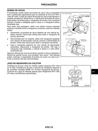 PRECAUÇÕES

BOMBA DE VÁCUO
                                                                                 A
O lubrificante contido dentro da bomba de vácuo não é compatível
com o lubrificante especificado para os sistemas de A/C com HFC-
134a (R-134a). O lado de respiro da bomba de vácuo está exposto à
pressão atmosférica. Desta forma, o lubrificante da bomba de vácuo               B
pode passar da bomba para a mangueira de serviço. Isto é possível
quando a bomba é desligada após o vácuo e a mangueira estiver
conectada nela.
                                                                                 C
Para evitar esta passagem, utilize uma válvula manual colocada
próxima à conexão entre a mangueira e a bomba, conforme indicado
abaixo.
                                                                                 D
●   Geralmente, as bombas de vácuo dispõem de uma válvula iso-
    ladora manual. Feche esta válvula para isolar a mangueira de
    serviço da bomba.
●   Para bombas sem um isolante, utilize uma mangueira equipada                  E
    com válvula de desconexão manual, próxima à extremidade da
    bomba. Feche esta válvula para isolar a mangueira da bomba.
●   Caso a mangueira disponha de uma válvula de desconexão                       F
    automática, desconecte a mangueira da bomba. Tão logo a
    mangueira seja conectada, a válvula é aberta e o óleo lubrifi-
    cante pode sair.
                                                                                G
Algumas válvulas de uma via se abrem quando o vácuo é aplicado e
fecham-se quando houver uma condição “sem vácuo”. Tais válvulas      RHA270DA
podem restringir a capacidade da bomba em puxar um vácuo pro-
                                                                                 H
fundo e portanto não são recomendadas.

JOGO DE MEDIDORES DO COLETOR
                                                                                 I
Certifique-se de que a face do medidor esteja indicando HFC-134a
ou R-134a. Certifique-se de que o conjunto de medidores disponha
de conexões roscadas ACME 1/2”-16 para mangueiras de serviço.
Confirme se o jogo foi utilizado apenas para refrigerante HFC-134a               J
                                                                                ATC
(R-134a) e lubrificantes especificados.

                                                                                 K


                                                                                 L
                                                                     SHA533D



                                                                                M




                                               ATC-13
 