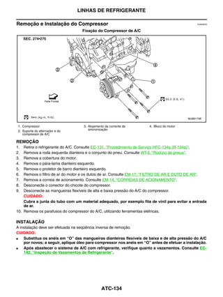 LINHAS DE REFRIGERANTE

Remoção e Instalação do Compressor                                                               EJS006CN


                                   Fixação do Compressor de A/C




                                                                                           MJIB0179E

 1. Compressor                     3. Alojamento da corrente de       4. Bloco do motor
 2. Suporte do alternador e do        sincronização
    compressor de A/C

REMOÇÃO
1.  Retire o refrigerante do A/C. Consulte EC-131, "Procedimento de Serviço HFC-134a (R-134a)".
2.  Remova a roda esquerda dianteira e o conjunto do pneu. Consulte WT-5, "Rodízio de pneus".
3.  Remova a cobertura do motor.
4.  Remova o pára-lama dianteiro esquerdo.
5.  Remova o protetor de barro dianteiro esquerdo.
6.  Remova o filtro de ar do motor e os dutos de ar. Consulte EM-17, "FILTRO DE AR E DUTO DE AR".
7.  Remova a correia de acionamento. Consulte EM-14, "CORREIAS DE ACIONAMENTO".
8.  Desconecte o conector do chicote do compressor.
9.  Desconecte as mangueiras flexíveis de alta e baixa pressão do A/C do compressor.
    CUIDADO:
    Cubra a junta do tubo com um material adequado, por exemplo fita de vinil para evitar a entrada
    de ar.
10. Remova os parafusos do compressor do A/C, utilizando ferramentas elétricas.

INSTALAÇÃO
A instalação deve ser efetuada na seqüência inversa de remoção.
CUIDADO:
●   Substitua os anéis em “O” das mangueiras dianteiras flexíveis de baixa e de alta pressão do A/C
    por novos; a seguir, aplique óleo para compressor nos anéis em “O” antes de efetuar a instalação.
●   Após abastecer o sistema de A/C com refrigerante, verifique quanto a vazamentos. Consulte EC-
    142, "Inspeção de Vazamentos de Refrigerante".




                                              ATC-134
 