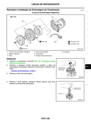LINHAS DE REFRIGERANTE

Remoção e Instalação da Embreagem do Compressor                                               EJS006CO
                                                                                                         A
                                      Conjunto da Embreagem Magnética


                                                                                                         B


                                                                                                         C


                                                                                                         D


                                                                                                         E



                                                                                                         F


                                                                                                         G
                                                                                         WJIA1162E

 1. Conjunto da embreagem magnética     4. Disco da embreagem            7. Compressor
 2. Bobina magnética                    5. Anel elástico                                                 H
 3. Polia                               6. Protetor térmico (embutido)

REMOÇÃO
                                                                                                         I
1.   Remova o compressor. Consulte ATC-134, "Remoção e Insta-
     lação do Compressor".
2.   Remova o parafuso central enquanto mantém o disco de
                                                                                                          J
                                                                                                         ATC
     embreagem imobilizado, utilizando a ferramenta, conforme mos-
     trado.
        Número da ferramenta: J-44614
                                                                                                         K
3.   Remova o disco da embreagem.

                                                                                           WHA228
                                                                                                         L

4.   Remova o anel elástico, utilizando alicate externo para anel
     elástico ou ferramenta apropriada.
                                                                                                         M




                                                                                          RHA072C




                                                    ATC-135
 