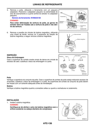 LINHAS DE REFRIGERANTE

5.   Remova a polia, utilizando a ferramenta com um pequeno
     adaptador. Posicione o adaptador pequeno na extremidade do
     eixo de acionamento e a parte central do extrator no adaptador
     pequeno.
        Número da ferramenta: KV99233130
     CUIDADO:
     Para evitar deformação da ranhura da polia, as garras do
     extrator deve ser fixadas sob a ranhura da polia e não den-
     tro da ranhura.
                                                                                                  WJIA1017E


6.   Remova a presilha do chicote da bobina magnética, utilizando
     uma chave de fenda; remova os 3 parafusos de fixação da
     bobina magnética; a seguir remova a bobina magnética.




                                                                                                     WHA212


INSPEÇÃO
Disco da Embreagem
Caso a superfície de contato mostre sinais de danos em virtude de
excesso de calor, substitua o disco da embreagem e a polia.




                                                                                                     WHA183


Polia
Verifique a aparência do conjunto da polia. Caso a superfície de contato da polia esteja indicando excesso de
arranhões, substitua o disco da embreagem e a polia. As superfícies de contato do conjunto da polia devem
ser limpas com um solvente adequado antes da reinstalação.
Bobina
Verifique a bobina magnética quanto a conexões soltas ou quanto a rachaduras no isolamento.




INSTALAÇÃO
1.   Instale a bobina magnética.
     CUIDADO:
     Certifique-se de alinhar o pino da bobina magnética com o
     orifício existente na cabeça dianteira do compressor.




                                                                                                     WHA213



                                                ATC-136
 