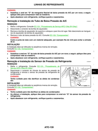 LINHAS DE REFRIGERANTE

CUIDADO:
●  Substitua o anel em “O” da mangueira flexível de baixa pressão do A/C por um novo; a seguir,             A
   aplique óleo para compressor nele ao instalá-lo.
●  Após abastecer com refrigerante, verifique quanto a vazamentos.
                                                                                                            B
Remoção e Instalação do Tubo de Baixa Pressão do A/C                                             EJS006CS


REMOÇÃO
                                                                                                            C
1.   Retire o refrigerante. Consulte EC-131, "Procedimento de Serviço HFC-134a (R-134a)".
2.   Desconecte o conector da bomba do aquecedor.
3.   Remova a bomba do aquecedor do suporte e coloque-o para fora do lugar. Não desconecte as manguei-      D
     ras do aquecedor da bomba do aquecedor.
4.   Remova o tubo de baixa pressão do A/C. Consulte EC-133, "Componentes".
     CUIDADO:                                                                                               E
     Cubra a junta do tubo com um material adequado, por exemplo fita de vinil para evitar a entrada
     de ar.
INSTALAÇÃO                                                                                                  F
A instalação deve ser efetuada na seqüência inversa de remoção.
Consulte EC-133, "Componentes".
CUIDADO:                                                                                                    G
●   Substitua o anel em “O” do tubo de baixa pressão do A/C por um novo; a seguir, aplique óleo para
    compressor nele ao instalá-lo.
●   Após abastecer com refrigerante, verifique quanto a vazamentos.                                         H

Remoção e Instalação do Sensor de Pressão do Refrigerante                                        EJS006CV


REMOÇÃO                                                                                                     I
1.   Retire o refrigerante. Consulte EC-131, "Procedimento de
     Serviço HFC-134a (R-134a)".
2.   Desconecte o conector do chicote do sensor de pressão de                                                J
     refrigerante e remova o sensor de pressão de refrigerante do                                           ATC
     condensador.
     CUIDADO:
                                                                                                            K
     Tenha cuidado para não danificar as aletas do condensa-
     dor.
INSTALAÇÃO                                                                                                  L
A instalação deve ser efetuada na seqüência inversa de remoção.                          LJIA0177E
Consulte EC-133, "Componentes".
CUIDADO:
                                                                                                            M
●   Tenha cuidado para não danificar as aletas do condensador.
●   Ao efetuar a instalação, aplique óleo para compressor no anel em “O” do sensor de pressão de
    refrigerante.
●   Após abastecer com refrigerante, verifique quanto a vazamentos.




                                              ATC-139
 