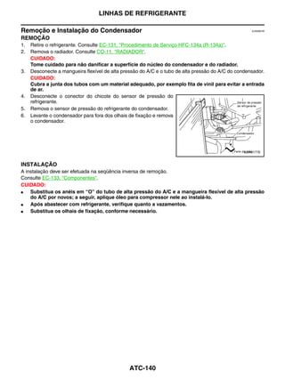 LINHAS DE REFRIGERANTE

Remoção e Instalação do Condensador                                                                   EJS006CW


REMOÇÃO
1.   Retire o refrigerante. Consulte EC-131, "Procedimento de Serviço HFC-134a (R-134a)".
2.   Remova o radiador. Consulte CO-11, "RADIADOR".
     CUIDADO:
     Tome cuidado para não danificar a superfície do núcleo do condensador e do radiador.
3.   Desconecte a mangueira flexível de alta pressão do A/C e o tubo de alta pressão do A/C do condensador.
     CUIDADO:
     Cubra a junta dos tubos com um material adequado, por exemplo fita de vinil para evitar a entrada
     de ar.
4.   Desconecte o conector do chicote do sensor de pressão do
     refrigerante.
5.   Remova o sensor de pressão do refrigerante do condensador.
6.   Levante o condensador para fora dos olhais de fixação e remova
     o condensador.




                                                                                                  LJIA0177E


INSTALAÇÃO
A instalação deve ser efetuada na seqüência inversa de remoção.
Consulte EC-133, "Componentes".
CUIDADO:
●   Substitua os anéis em “O” do tubo de alta pressão do A/C e a mangueira flexível de alta pressão
    do A/C por novos; a seguir, aplique óleo para compressor nele ao instalá-lo.
●   Após abastecer com refrigerante, verifique quanto a vazamentos.
●   Substitua os olhais de fixação, conforme necessário.




                                                ATC-140
 