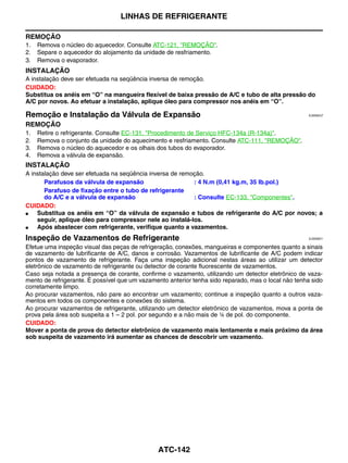 LINHAS DE REFRIGERANTE

REMOÇÃO
1.   Remova o núcleo do aquecedor. Consulte ATC-121, "REMOÇÃO".
2.   Separe o aquecedor do alojamento da unidade de resfriamento.
3.   Remova o evaporador.
INSTALAÇÃO
A instalação deve ser efetuada na seqüência inversa de remoção.
CUIDADO:
Substitua os anéis em “O” na mangueira flexível de baixa pressão de A/C e tubo de alta pressão do
A/C por novos. Ao efetuar a instalação, aplique óleo para compressor nos anéis em “O”.

Remoção e Instalação da Válvula de Expansão                                                          EJS006CZ


REMOÇÃO
1.   Retire o refrigerante. Consulte EC-131, "Procedimento de Serviço HFC-134a (R-134a)".
2.   Remova o conjunto da unidade do aquecimento e resfriamento. Consulte ATC-111, "REMOÇÃO".
3.   Remova o núcleo do aquecedor e os olhais dos tubos do evaporador.
4.   Remova a válvula de expansão.
INSTALAÇÃO
A instalação deve ser efetuada na seqüência inversa de remoção.
       Parafusos da válvula de expansão                    : 4 N.m (0,41 kg.m, 35 lb.pol.)
       Parafuso de fixação entre o tubo de refrigerante
       do A/C e a válvula de expansão                      : Consulte EC-133, "Componentes".
CUIDADO:
●   Substitua os anéis em “O” da válvula de expansão e tubos de refrigerante do A/C por novos; a
    seguir, aplique óleo para compressor nele ao instalá-los.
●   Após abastecer com refrigerante, verifique quanto a vazamentos.
Inspeção de Vazamentos de Refrigerante                                                               EJS006D1


Efetue uma inspeção visual das peças de refrigeração, conexões, mangueiras e componentes quanto a sinais
de vazamento de lubrificante de A/C, danos e corrosão. Vazamentos de lubrificante de A/C podem indicar
pontos de vazamento de refrigerante. Faça uma inspeção adicional nestas áreas ao utilizar um detector
eletrônico de vazamento de refrigerante ou detector de corante fluorescente de vazamentos.
Caso seja notada a presença de corante, confirme o vazamento, utilizando um detector eletrônico de vaza-
mento de refrigerante. É possível que um vazamento anterior tenha sido reparado, mas o local não tenha sido
corretamente limpo.
Ao procurar vazamentos, não pare ao encontrar um vazamento; continue a inspeção quanto a outros vaza-
mentos em todos os componentes e conexões do sistema.
Ao procurar vazamentos de refrigerante, utilizando um detector eletrônico de vazamentos, mova a ponta de
prova pela área sob suspeita a 1 – 2 pol. por segundo e a não mais de ¼ de pol. do componente.
CUIDADO:
Mover a ponta de prova do detector eletrônico de vazamento mais lentamente e mais próximo da área
sob suspeita de vazamento irá aumentar as chances de descobrir um vazamento.




                                               ATC-142
 