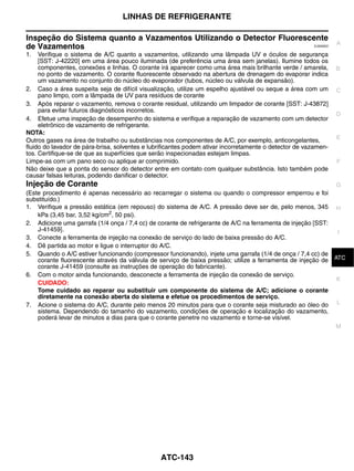 LINHAS DE REFRIGERANTE

Inspeção do Sistema quanto a Vazamentos Utilizando o Detector Fluorescente
                                                                                                                  A
de Vazamentos                                                                                          EJS006D2


1.   Verifique o sistema de A/C quanto a vazamentos, utilizando uma lâmpada UV e óculos de segurança
     [SST: J-42220] em uma área pouco iluminada (de preferência uma área sem janelas). Ilumine todos os
     componentes, conexões e linhas. O corante irá aparecer como uma área mais brilhante verde / amarela,         B
     no ponto de vazamento. O corante fluorescente observado na abertura de drenagem do evaporar indica
     um vazamento no conjunto do núcleo do evaporador (tubos, núcleo ou válvula de expansão).
2. Caso a área suspeita seja de difícil visualização, utilize um espelho ajustável ou seque a área com um         C
     pano limpo, com a lâmpada de UV para resíduos de corante
3. Após reparar o vazamento, remova o corante residual, utilizando um limpador de corante [SST: J-43872]
     para evitar futuros diagnósticos incorretos.
                                                                                                                  D
4. Efetue uma inspeção de desempenho do sistema e verifique a reparação de vazamento com um detector
     eletrônico de vazamento de refrigerante.
NOTA:
                                                                                                                  E
Outros gases na área de trabalho ou substâncias nos componentes de A/C, por exemplo, anticongelantes,
fluido do lavador de pára-brisa, solventes e lubrificantes podem ativar incorretamente o detector de vazamen-
tos. Certifique-se de que as superfícies que serão inspecionadas estejam limpas.
Limpe-as com um pano seco ou aplique ar comprimido.                                                               F
Não deixe que a ponta do sensor do detector entre em contato com qualquer substância. Isto também pode
causar falsas leituras, podendo danificar o detector.
Injeção de Corante                                                                                                G
(Este procedimento é apenas necessário ao recarregar o sistema ou quando o compressor emperrou e foi
substituído.)
1. Verifique a pressão estática (em repouso) do sistema de A/C. A pressão deve ser de, pelo menos, 345 H
    kPa (3,45 bar, 3,52 kg/cm2, 50 psi).
2. Adicione uma garrafa (1/4 onça / 7,4 cc) de corante de refrigerante de A/C na ferramenta de injeção [SST:
    J-41459].                                                                                                I
3. Conecte a ferramenta de injeção na conexão de serviço do lado de baixa pressão do A/C.
4. Dê partida ao motor e ligue o interruptor do A/C.
5. Quando o A/C estiver funcionando (compressor funcionando), injete uma garrafa (1/4 de onça / 7,4 cc) de J
    corante fluorescente através da válvula de serviço de baixa pressão; utilize a ferramenta de injeção de ATC
    corante J-41459 (consulte as instruções de operação do fabricante).
6. Com o motor ainda funcionando, desconecte a ferramenta de injeção da conexão de serviço.
                                                                                                             K
    CUIDADO:
    Tome cuidado ao reparar ou substituir um componente do sistema de A/C; adicione o corante
    diretamente na conexão aberta do sistema e efetue os procedimentos de serviço.
7. Acione o sistema do A/C, durante pelo menos 20 minutos para que o corante seja misturado ao óleo do L
    sistema. Dependendo do tamanho do vazamento, condições de operação e localização do vazamento,
    poderá levar de minutos a dias para que o corante penetre no vazamento e torne-se visível.
                                                                                                                  M




                                                ATC-143
 