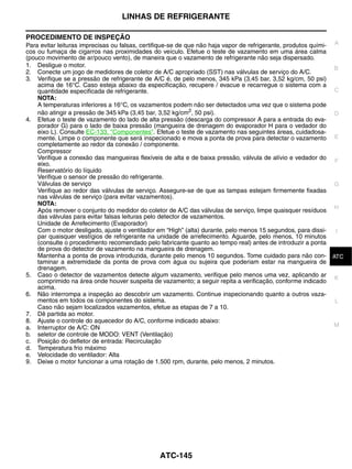 LINHAS DE REFRIGERANTE

PROCEDIMENTO DE INSPEÇÃO
Para evitar leituras imprecisas ou falsas, certifique-se de que não haja vapor de refrigerante, produtos quími- A
cos ou fumaça de cigarros nas proximidades do veículo. Efetue o teste de vazamento em uma área calma
(pouco movimento de ar/pouco vento), de maneira que o vazamento de refrigerante não seja dispersado.
1. Desligue o motor.                                                                                            B
2. Conecte um jogo de medidores de coletor de A/C apropriado (SST) nas válvulas de serviço do A/C.
3. Verifique se a pressão de refrigerante de A/C é, de pelo menos, 345 kPa (3,45 bar, 3,52 kg/cm, 50 psi)
    acima de 16°C. Caso esteja abaixo da especificação, recupere / evacue e recarregue o sistema com a
    quantidade especificada de refrigerante.                                                                    C
    NOTA:
    A temperaturas inferiores a 16°C, os vazamentos podem não ser detectados uma vez que o sistema pode
    não atingir a pressão de 345 kPa (3,45 bar, 3,52 kg/cm2, 50 psi).                                           D
4. Efetue o teste de vazamento do lado de alta pressão (descarga do compressor A para a entrada do eva-
    porador G) para o lado de baixa pressão (mangueira de drenagem do evaporador H para o vedador do
    eixo L). Consulte EC-133, "Componentes". Efetue o teste de vazamento nas seguintes áreas, cuidadosa-
    mente. Limpe o componente que será inspecionado e mova a ponta de prova para detectar o vazamento E
    completamente ao redor da conexão / componente.
    Compressor
    Verifique a conexão das mangueiras flexíveis de alta e de baixa pressão, válvula de alívio e vedador do F
    eixo.
    Reservatório do líquido
    Verifique o sensor de pressão do refrigerante.
    Válvulas de serviço                                                                                         G
    Verifique ao redor das válvulas de serviço. Assegure-se de que as tampas estejam firmemente fixadas
    nas válvulas de serviço (para evitar vazamentos).
    NOTA:
                                                                                                                H
    Após remover o conjunto do medidor do coletor de A/C das válvulas de serviço, limpe quaisquer resíduos
    das válvulas para evitar falsas leituras pelo detector de vazamentos.
    Unidade de Arrefecimento (Evaporador)
    Com o motor desligado, ajuste o ventilador em “High” (alta) durante, pelo menos 15 segundos, para dissi-    I
    par quaisquer vestígios de refrigerante na unidade de arrefecimento. Aguarde, pelo menos, 10 minutos
    (consulte o procedimento recomendado pelo fabricante quanto ao tempo real) antes de introduzir a ponta
    de prova do detector de vazamento na mangueira de drenagem.
    Mantenha a ponta de prova introduzida, durante pelo menos 10 segundos. Tome cuidado para não con- ATC       J
    taminar a extremidade da ponta de prova com água ou sujeira que poderiam estar na mangueira de
    drenagem.
5. Caso o detector de vazamentos detecte algum vazamento, verifique pelo menos uma vez, aplicando ar K
    comprimido na área onde houver suspeita de vazamento; a seguir repita a verificação, conforme indicado
    acima.
6. Não interrompa a inspeção ao descobrir um vazamento. Continue inspecionando quanto a outros vaza-
    mentos em todos os componentes do sistema.                                                                  L
    Caso não sejam localizados vazamentos, efetue as etapas de 7 a 10.
7. Dê partida ao motor.
8. Ajuste o controle do aquecedor do A/C, conforme indicado abaixo:
a. Interruptor de A/C: ON                                                                                       M
b. seletor de controle de MODO: VENT (Ventilação)
c. Posição do defletor de entrada: Recirculação
d. Temperatura frio máximo
e. Velocidade do ventilador: Alta
9. Deixe o motor funcionar a uma rotação de 1.500 rpm, durante, pelo menos, 2 minutos.




                                               ATC-145
 