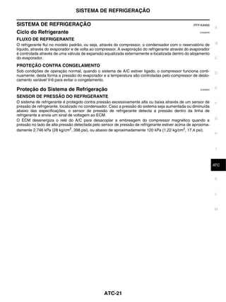 SISTEMA DE REFRIGERAÇÃO

SISTEMA DE REFRIGERAÇÃO                                                                           PFP:KA990
                                                                                                                A
Ciclo do Refrigerante                                                                                EJS006AW


FLUXO DE REFRIGERANTE
O refrigerante flui no modelo padrão, ou seja, através do compressor, o condensador com o reservatório de        B
líquido, através do evaporador e de volta ao compressor. A evaporação do refrigerante através do evaporador
é controlada através de uma válvula de expansão equalizada externamente e localizada dentro do alojamento
do evaporador.                                                                                                  C

PROTEÇÃO CONTRA CONGELAMENTO
Sob condições de operação normal, quando o sistema de A/C estiver ligado, o compressor funciona conti-          D
nuamente; desta forma a pressão do evaporador e a temperatura são controladas pelo compressor de deslo-
camento variável V-6 para evitar o congelamento.

Proteção do Sistema de Refrigeração                                                                  EJS006AX
                                                                                                                E

SENSOR DE PRESSÃO DO REFRIGERANTE
O sistema de refrigerante é protegido contra pressão excessivamente alta ou baixa através de um sensor de       F
pressão de refrigerante, localizado no condensador. Caso a pressão do sistema seja aumentada ou diminuída
abaixo das especificações, o sensor de pressão de refrigerante detecta a pressão dentro da linha de
refrigerante e envia um sinal de voltagem ao ECM.
O ECM desenergiza o relé do A/C para desacoplar a embreagem do compressor magnético quando a                    G
pressão no lado de alta pressão detectada pelo sensor de pressão de refrigerante estiver acima de aproxima-
damente 2,746 kPa (28 kg/cm2, 398 psi), ou abaixo de aproximadamente 120 kPa (1,22 kg/cm2, 17,4 psi).
                                                                                                                H



                                                                                                                 I


                                                                                                                 J
                                                                                                                ATC


                                                                                                                K


                                                                                                                 L



                                                                                                                M




                                                ATC-21
 